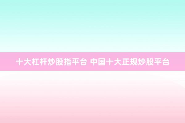 十大杠杆炒股指平台 中国十大正规炒股平台