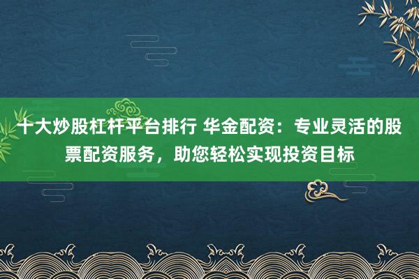 十大炒股杠杆平台排行 华金配资：专业灵活的股票配资服务，助您轻松实现投资目标