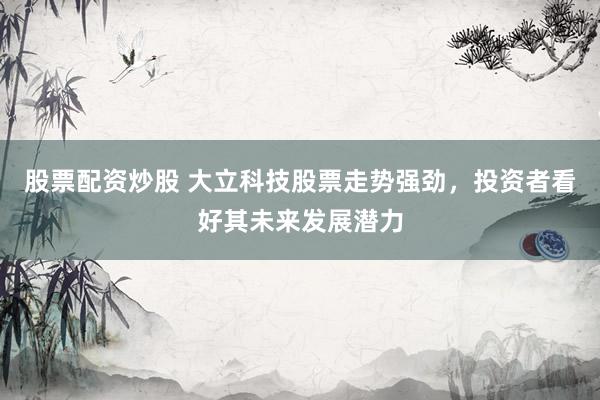 股票配资炒股 大立科技股票走势强劲，投资者看好其未来发展潜力