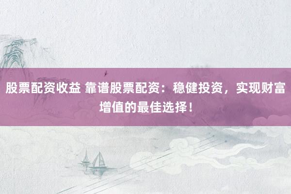 股票配资收益 靠谱股票配资：稳健投资，实现财富增值的最佳选择！