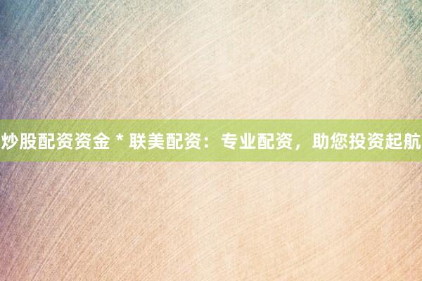 炒股配资资金 * 联美配资：专业配资，助您投资起航