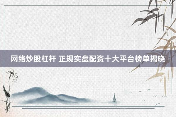 网络炒股杠杆 正规实盘配资十大平台榜单揭晓