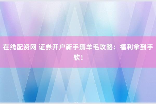 在线配资网 证券开户新手薅羊毛攻略：福利拿到手软！