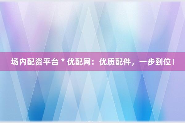 场内配资平台 * 优配网：优质配件，一步到位！
