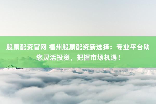 股票配资官网 福州股票配资新选择：专业平台助您灵活投资，把握市场机遇！