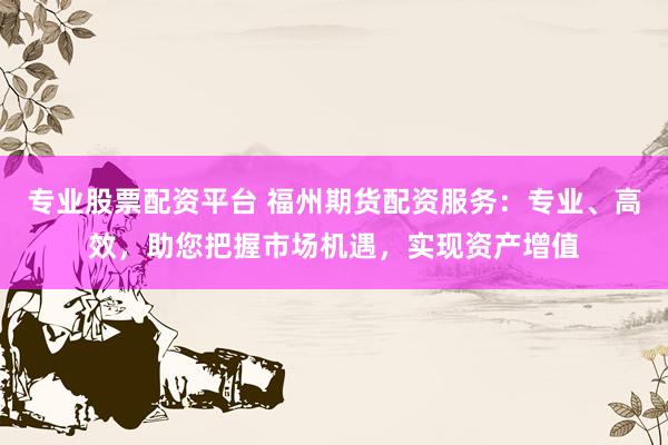 专业股票配资平台 福州期货配资服务：专业、高效，助您把握市场机遇，实现资产增值