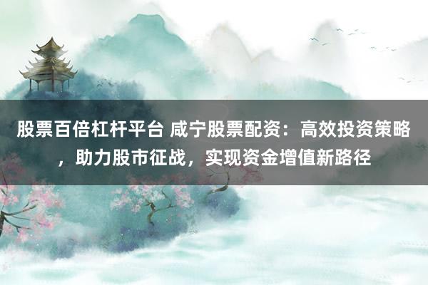 股票百倍杠杆平台 咸宁股票配资：高效投资策略，助力股市征战，实现资金增值新路径