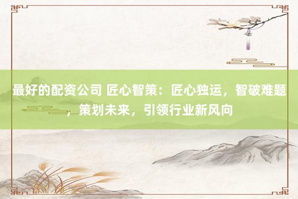 最好的配资公司 匠心智策：匠心独运，智破难题，策划未来，引领行业新风向