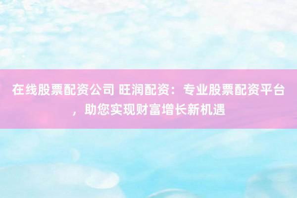 在线股票配资公司 旺润配资：专业股票配资平台，助您实现财富增长新机遇