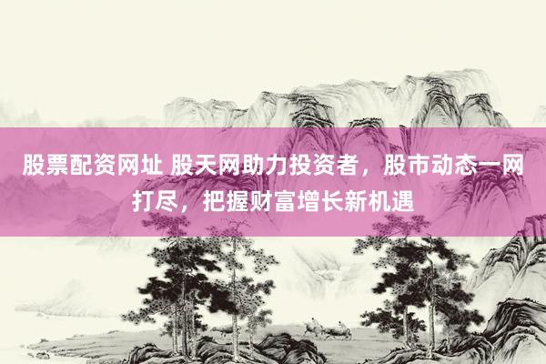 股票配资网址 股天网助力投资者，股市动态一网打尽，把握财富增长新机遇