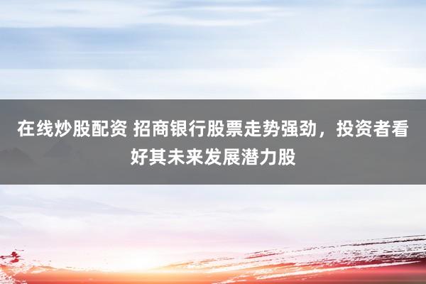 在线炒股配资 招商银行股票走势强劲，投资者看好其未来发展潜力股