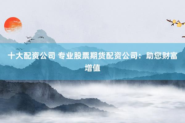十大配资公司 专业股票期货配资公司：助您财富增值