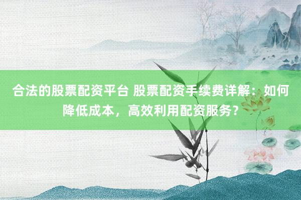 合法的股票配资平台 股票配资手续费详解：如何降低成本，高效利用配资服务？