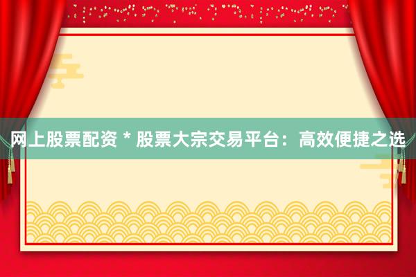 网上股票配资 * 股票大宗交易平台：高效便捷之选