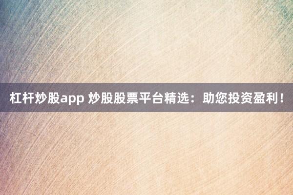 杠杆炒股app 炒股股票平台精选：助您投资盈利！
