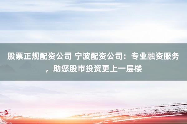 股票正规配资公司 宁波配资公司：专业融资服务，助您股市投资更上一层楼