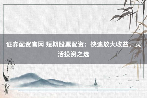 证券配资官网 短期股票配资：快速放大收益，灵活投资之选