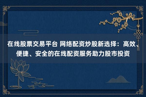 在线股票交易平台 网络配资炒股新选择：高效、便捷、安全的在线配资服务助力股市投资
