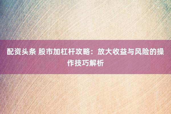 配资头条 股市加杠杆攻略：放大收益与风险的操作技巧解析