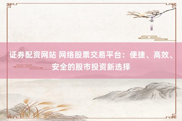 证券配资网站 网络股票交易平台：便捷、高效、安全的股市投资新选择