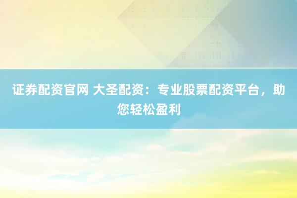 证券配资官网 大圣配资：专业股票配资平台，助您轻松盈利