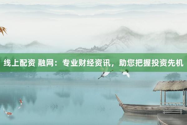 线上配资 融网：专业财经资讯，助您把握投资先机
