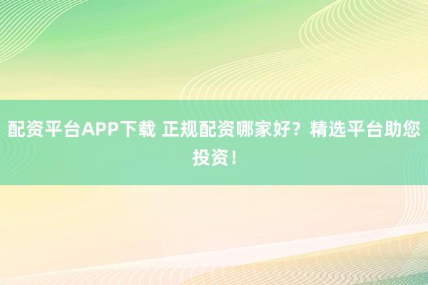配资平台APP下载 正规配资哪家好？精选平台助您投资！