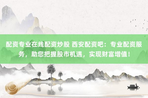 配资专业在线配资炒股 西安配资吧：专业配资服务，助您把握股市机遇，实现财富增值！