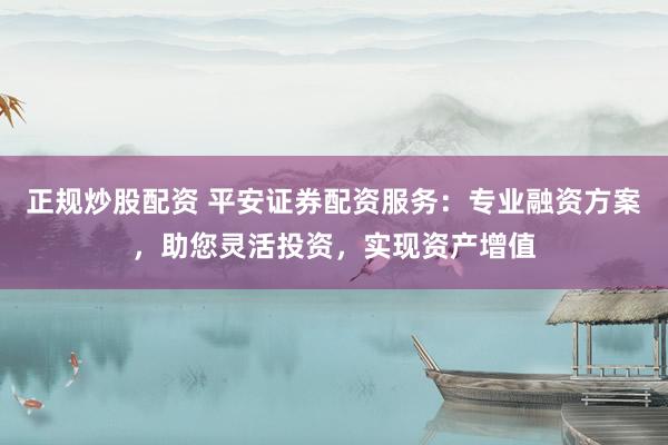 正规炒股配资 平安证券配资服务：专业融资方案，助您灵活投资，实现资产增值