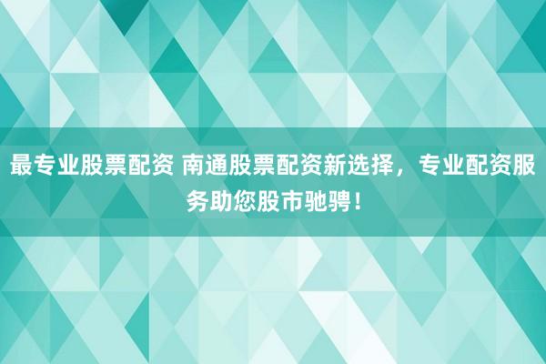 最专业股票配资 南通股票配资新选择，专业配资服务助您股市驰骋！