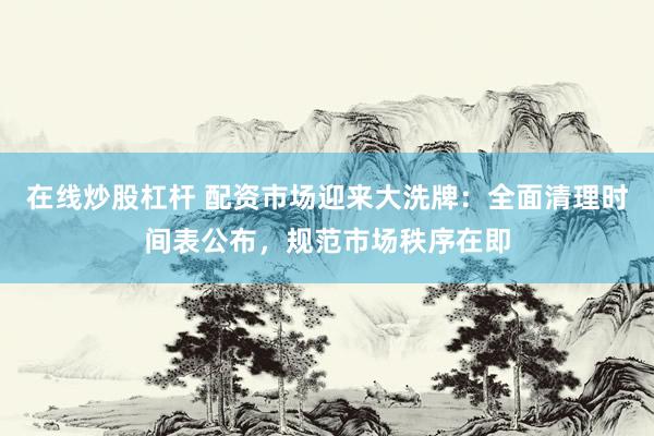 在线炒股杠杆 配资市场迎来大洗牌：全面清理时间表公布，规范市场秩序在即