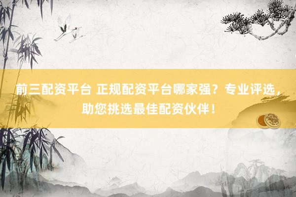 前三配资平台 正规配资平台哪家强？专业评选，助您挑选最佳配资伙伴！