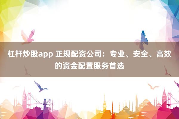 杠杆炒股app 正规配资公司：专业、安全、高效的资金配置服务首选