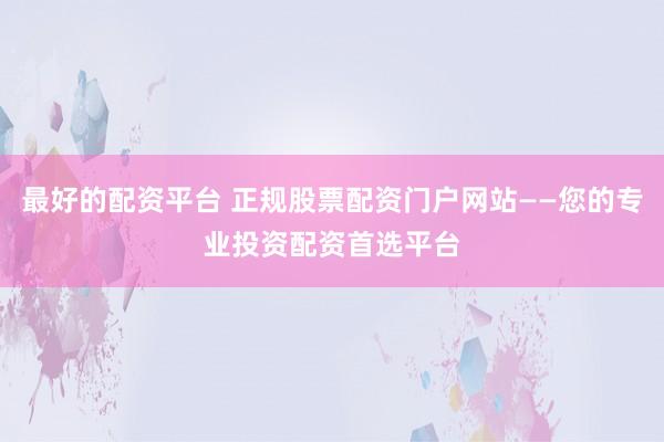 最好的配资平台 正规股票配资门户网站——您的专业投资配资首选平台