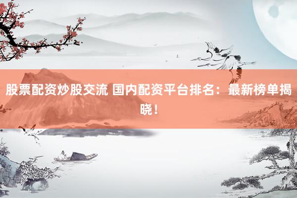 股票配资炒股交流 国内配资平台排名：最新榜单揭晓！