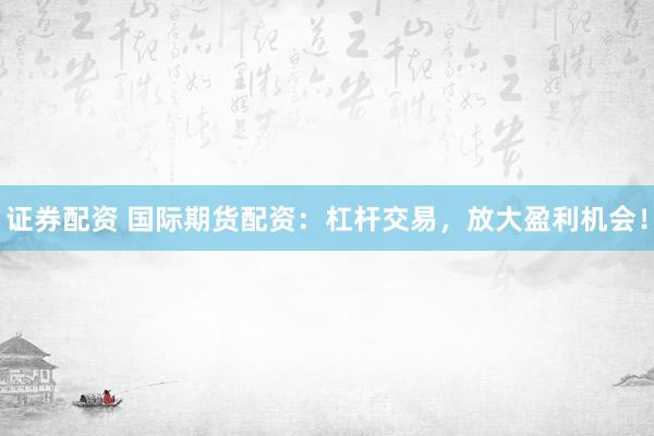证券配资 国际期货配资：杠杆交易，放大盈利机会！