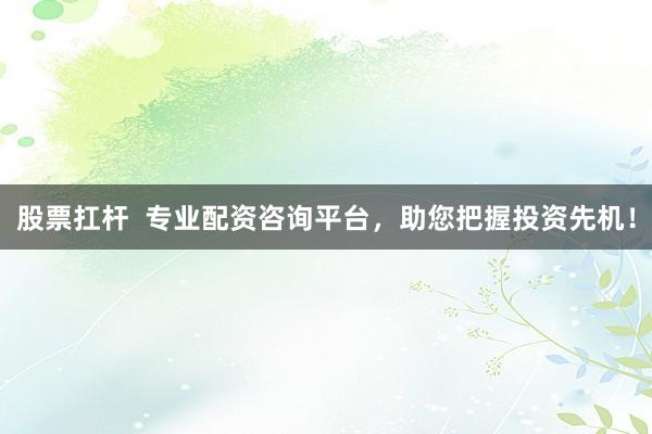 股票扛杆  专业配资咨询平台，助您把握投资先机！
