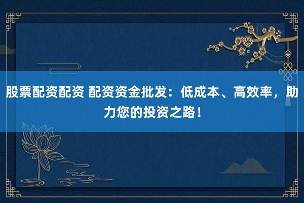 股票配资配资 配资资金批发：低成本、高效率，助力您的投资之路！