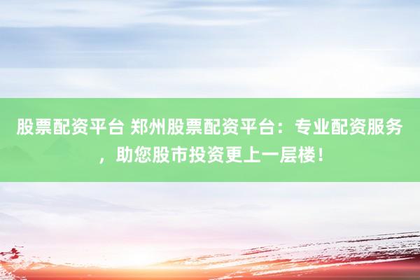 股票配资平台 郑州股票配资平台：专业配资服务，助您股市投资更上一层楼！