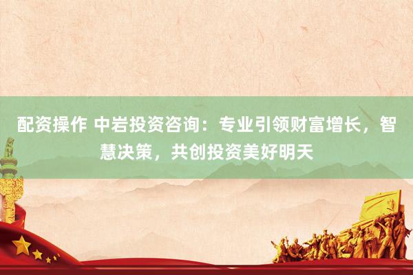 配资操作 中岩投资咨询：专业引领财富增长，智慧决策，共创投资美好明天