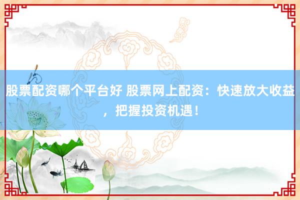 股票配资哪个平台好 股票网上配资：快速放大收益，把握投资机遇！