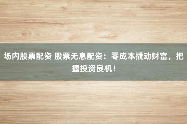 场内股票配资 股票无息配资：零成本撬动财富，把握投资良机！