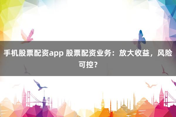 手机股票配资app 股票配资业务：放大收益，风险可控？