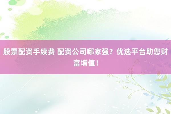 股票配资手续费 配资公司哪家强？优选平台助您财富增值！