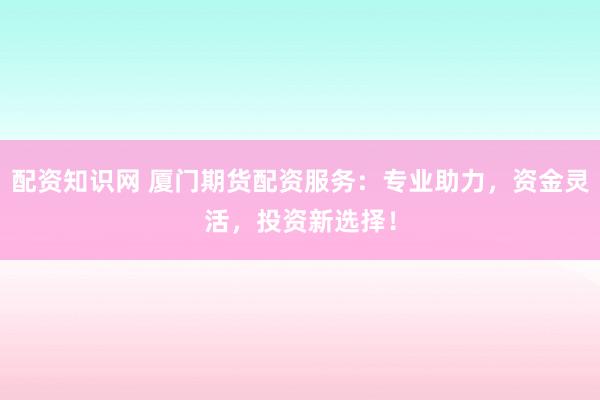 配资知识网 厦门期货配资服务：专业助力，资金灵活，投资新选择！
