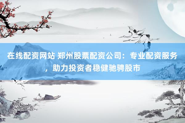 在线配资网站 郑州股票配资公司：专业配资服务，助力投资者稳健驰骋股市