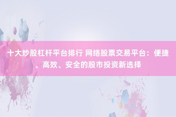 十大炒股杠杆平台排行 网络股票交易平台：便捷、高效、安全的股市投资新选择