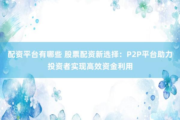 配资平台有哪些 股票配资新选择：P2P平台助力投资者实现高效资金利用