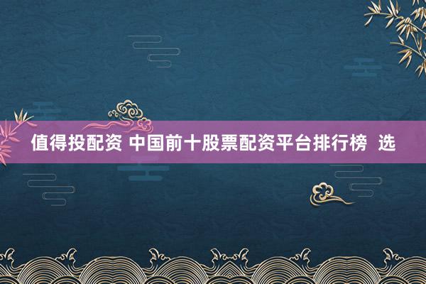 值得投配资 中国前十股票配资平台排行榜  选