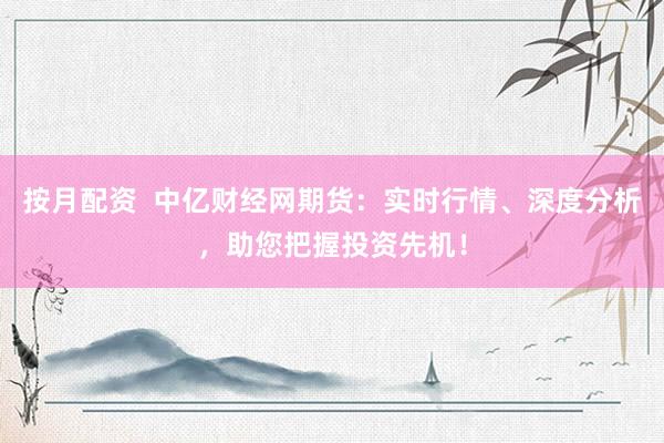 按月配资  中亿财经网期货：实时行情、深度分析，助您把握投资先机！